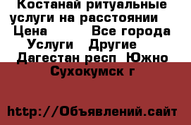 Костанай-ритуальные услуги на расстоянии. › Цена ­ 100 - Все города Услуги » Другие   . Дагестан респ.,Южно-Сухокумск г.